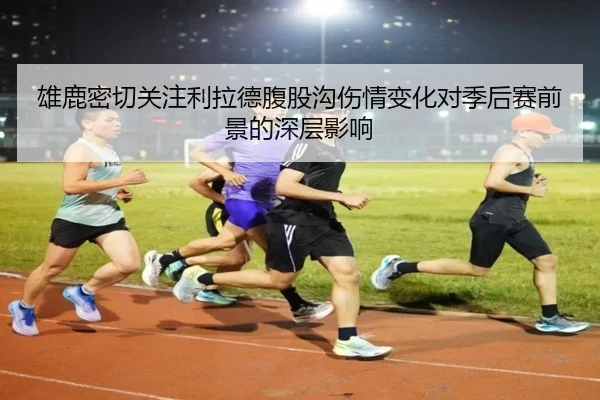 雄鹿密切关注利拉德腹股沟伤情变化对季后赛前景的深层影响