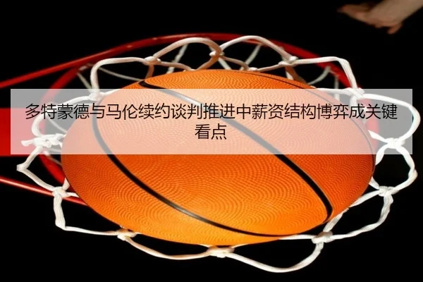 多特蒙德与马伦续约谈判推进中薪资结构博弈成关键看点