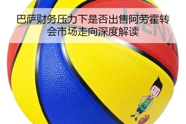 巴萨财务压力下是否出售阿劳霍转会市场走向深度解读