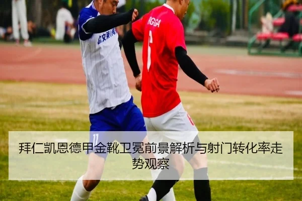 拜仁凯恩德甲金靴卫冕前景解析与射门转化率走势观察